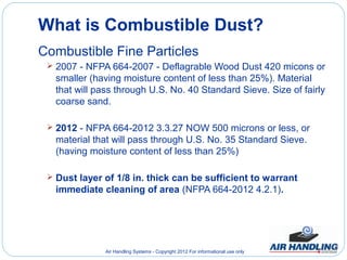 What is Combustible Dust?
Combustible Fine Particles
  2007 - NFPA 664-2007 - Deflagrable Wood Dust 420 micons or
   smaller (having moisture content of less than 25%). Material
   that will pass through U.S. No. 40 Standard Sieve. Size of fairly
   coarse sand.

  2012 - NFPA 664-2012 3.3.27 NOW 500 microns or less, or
   material that will pass through U.S. No. 35 Standard Sieve.
   (having moisture content of less than 25%)

  Dust layer of 1/8 in. thick can be sufficient to warrant
   immediate cleaning of area (NFPA 664-2012 4.2.1).




               Air Handling Systems - Copyright 2012 For informational use only
 