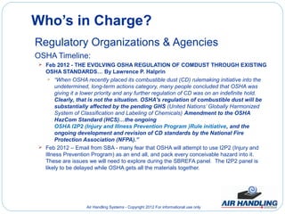 Who’s in Charge?
Regulatory Organizations & Agencies
OSHA Timeline:
 Feb 2012 - THE EVOLVING OSHA REGULATION OF COMDUST THROUGH EXISTING
  OSHA STANDARDS… By Lawrence P. Halprin
    “When OSHA recently placed its combustible dust (CD) rulemaking initiative into the
      undetermined, long-term actions category, many people concluded that OSHA was
      giving it a lower priority and any further regulation of CD was on an indefinite hold.
      Clearly, that is not the situation. OSHA's regulation of combustible dust will be
      substantially affected by the pending GHS (United Nations’ Globally Harmonized
      System of Classification and Labeling of Chemicals) Amendment to the OSHA
      HazCom Standard (HCS)…the ongoing
      OSHA I2P2 (Injury and Illness Prevention Program )Rule initiative, and the
      ongoing development and revision of CD standards by the National Fire
      Protection Association (NFPA).”
 Feb 2012 – Email from SBA - many fear that OSHA will attempt to use I2P2 (Injury and
  Illness Prevention Program) as an end all, and pack every conceivable hazard into it.
  These are issues we will need to explore during the SBREFA panel. The I2P2 panel is
  likely to be delayed while OSHA gets all the materials together.




                   Air Handling Systems - Copyright 2012 For informational use only
 