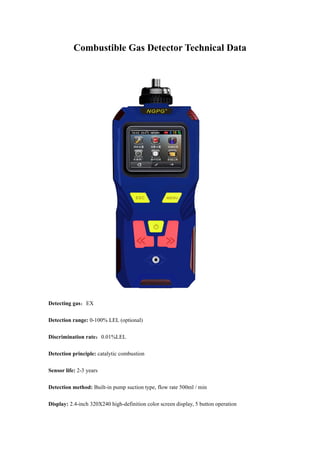 Combustible Gas Detector Technical Data
Detecting gas：EX
Detection range: 0-100% LEL (optional)
Discrimination rate：0.01%LEL
Detection principle: catalytic combustion
Sensor life: 2-3 years
Detection method: Built-in pump suction type, flow rate 500ml / min
Display: 2.4-inch 320X240 high-definition color screen display, 5 button operation
 