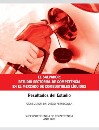 EL SALVADOR:
   ESTUDIO SECTORIAL DE COMPETENCIA
EN EL MERCADO DE COMBUSTIBLES LÍQUIDOS

        Resultados del Estudio
       CONSULTOR: DR. DIEGO PETRECOLLA



      SUPERINTENDENCIA DE COMPETENCIA
                 AÑO 2006
 