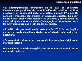 Lecciones aprendidas
• El entrampamiento energético en el cual se encuentra
Venezuela es producto de la aplicación de políticas públicas
erradas en el manejo del sector energético, durante 17 años. De
convertir empresas comerciales en empresas sociales. Es decir,
ha sido más importante atender las acciones y necesidades de
dinero dirigido a obras sociales (demagogia + populismo) que a
las actividades propias e intrínsecas del sector.
• El déficit de gas continuaría hasta el año 2020, lo que implica
un mayor uso de diesel importado, por efecto de baja producción
autóctona.
• Es perentorio sincerar el precios de las energías dirigidas al
mercado interno
•Para superar la crisis energética es necesario un cambio en el
escenario político.
 