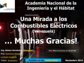 Una Mirada a los
Combustibles Eléctricos
(Venezuela)
Ing. Nelson Hernández (Energista)
Blog: Gerencia y Energía
La Pluma Candente
Twitter: @energia21 Noviembre 2015Periódico on line: Energy News
Academia Nacional de la
Ingeniería y el Hábitat
Foto: Metro de Caracas, sin electricidad
… Muchas Gracias!
 
