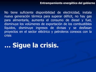 No tiene suficiente disponibilidad de electricidad, instala
nueva generación térmica para superar déficit, no hay gas
para alimentarla, aumenta el consumo de diesel y fuel,
disminuye los volúmenes de exportación de los combustibles
líquidos, disminuye ingresos de divisas y se desfasan
proyectos en el sector eléctrico y petroleros conexos con la
crisis
… Sigue la crisis.
Entrampamiento energético del gobierno
 