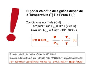El poder calorífic dels gasos depén de
                 la Temperatura (T) i la Pressió (P)

                 Condicions normals (CN):
                    Temperatura: TCN = 0 ºC (273 K)
                    Pressió: PCN = 1 atm (101.300 Pa)

                                                P           TCN
                        PC = PCCN ·                     ·           [K]
                                                PCN         T


El poder calorífic del butà en CN és de 120 MJ/m3
Quan se subministra a 5 atm (506.500 Pa) i 22 ºC (295 K), el poder calorífic és:
PC = 120 MJ/m3 · (506.500 Pa / 101.300 Pa) · (273 K / 295 K) = 555,214 MJ/m3
 