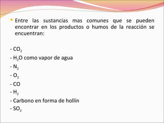  Entre las sustancias mas comunes que se pueden
 encontrar en los productos o humos de la reacción se
 encuentran:

- CO2
- H2O como vapor de agua
- N2
- O2
- CO
- H2
- Carbono en forma de hollín
- SO2
 