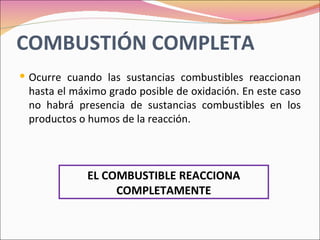 COMBUSTIÓN COMPLETA
 Ocurre cuando las sustancias combustibles reaccionan
 hasta el máximo grado posible de oxidación. En este caso
 no habrá presencia de sustancias combustibles en los
 productos o humos de la reacción.



             EL COMBUSTIBLE REACCIONA
                  COMPLETAMENTE
 