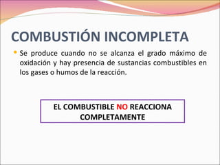 COMBUSTIÓN INCOMPLETA
 Se produce cuando no se alcanza el grado máximo de
 oxidación y hay presencia de sustancias combustibles en
 los gases o humos de la reacción.



          EL COMBUSTIBLE NO REACCIONA
                COMPLETAMENTE
 