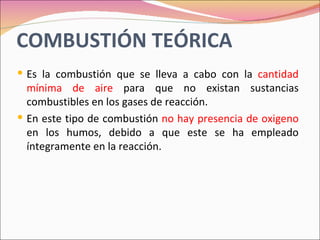 COMBUSTIÓN TEÓRICA
 Es la combustión que se lleva a cabo con la cantidad
  mínima de aire para que no existan sustancias
  combustibles en los gases de reacción.
 En este tipo de combustión no hay presencia de oxigeno
  en los humos, debido a que este se ha empleado
  íntegramente en la reacción.
 