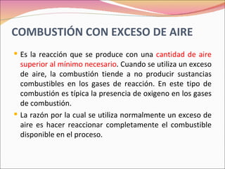COMBUSTIÓN CON EXCESO DE AIRE
 Es la reacción que se produce con una cantidad de aire
  superior al mínimo necesario. Cuando se utiliza un exceso
  de aire, la combustión tiende a no producir sustancias
  combustibles en los gases de reacción. En este tipo de
  combustión es típica la presencia de oxigeno en los gases
  de combustión.
 La razón por la cual se utiliza normalmente un exceso de
  aire es hacer reaccionar completamente el combustible
  disponible en el proceso.
 