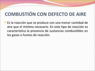 COMBUSTIÓN CON DEFECTO DE AIRE
 Es la reacción que se produce con una menor cantidad de
 aire que el mínimo necesario. En este tipo de reacción es
 característica la presencia de sustancias combustibles en
 los gases o humos de reacción.
 