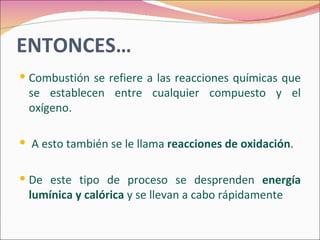 ENTONCES…
 Combustión se refiere a las reacciones químicas que
 se establecen entre cualquier compuesto y el
 oxígeno.

 A esto también se le llama reacciones de oxidación.


 De este tipo de proceso se desprenden energía
 lumínica y calórica y se llevan a cabo rápidamente
 
