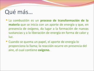 Qué más…
 La combustión es un proceso de transformación de la
  materia que se inicia con un aporte de energía y que, en
  presencia de oxígeno, da lugar a la formación de nuevas
  sustancias y a la liberación de energía en forma de calor y
  luz.
 Cuando se quema un papel, el aporte de energía lo
  proporciona la llama; la reacción ocurre en presencia del
  aire, el cual contiene oxígeno.
 