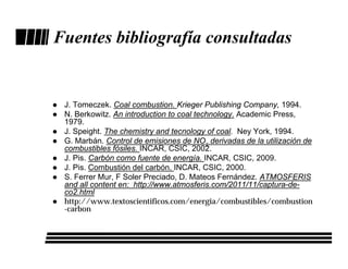 Fuentes bibliografía consultadas


 J. Tomeczek. Coal combustion. Krieger Publishing Company, 1994.
 N. Berkowitz. An introduction to coal technology. Academic Press,
 1979.
 J. Speight. The chemistry and tecnology of coal. Ney York, 1994.
 G. Marbán. Control de emisiones de NOx derivadas de la utilización de
 combustibles fósiles. INCAR, CSIC, 2002.
 J. Pis. Carbón como fuente de energía. INCAR, CSIC, 2009.
 J. Pis. Combustión del carbón. INCAR, CSIC, 2000.
 S. Ferrer Mur, F Soler Preciado, D. Mateos Fernández. ATMOSFERIS
 and all content en: http://www.atmosferis.com/2011/11/captura-de-
 co2.html
 http://www.textoscientificos.com/energia/combustibles/combustion
 -carbon
 
