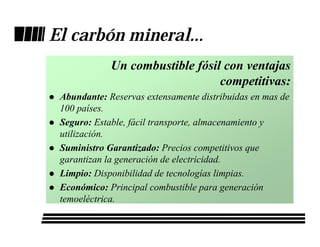 El carbón mineral...
             Un combustible fósil con ventajas
                                 competitivas:
 Abundante: Reservas extensamente distribuidas en mas de
 100 países.
 Seguro: Estable, fácil transporte, almacenamiento y
 utilización.
 Suministro Garantizado: Precios competitivos que
 garantizan la generación de electricidad.
 Limpio: Disponibilidad de tecnologías limpias.
 Económico: Principal combustible para generación
 temoeléctrica.
 