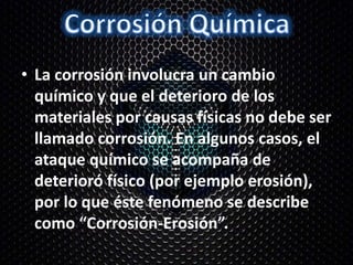 • La corrosión involucra un cambio
químico y que el deterioro de los
materiales por causas físicas no debe ser
llamado corrosión. En algunos casos, el
ataque químico se acompaña de
deterioró físico (por ejemplo erosión),
por lo que éste fenómeno se describe
como “Corrosión-Erosión”.
 