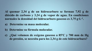 Al quemar 2,34 g de un hidrocarburo se forman 7,92 g de
dióxido de carbono y 3,24 g de vapor de agua. En condiciones
normales la densidad del hidrocarburo gaseoso es 3,75 g·L-1.
a) Determine su masa molecular.
b) Determine su fórmula molecular.
c) ¿Qué volumen de oxígeno gaseoso a 85ºC y 700 mm de Hg
de presión, se necesita para los 2,34 g de este hidrocarburo?
 