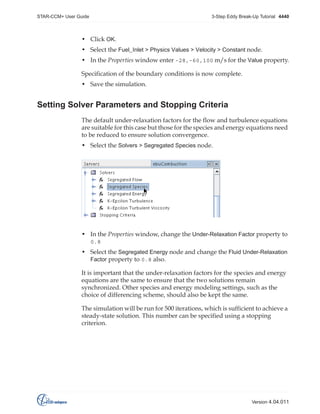 STAR-CCM+ User Guide

3-Step Eddy Break-Up Tutorial 4440

• Click OK.
• Select the Fuel_Inlet > Physics Values > Velocity > Constant node.
• In the Properties window enter -28,-60,100 m/s for the Value property.
Specification of the boundary conditions is now complete.
• Save the simulation.

Setting Solver Parameters and Stopping Criteria
The default under-relaxation factors for the flow and turbulence equations
are suitable for this case but those for the species and energy equations need
to be reduced to ensure solution convergence.
• Select the Solvers > Segregated Species node.

• In the Properties window, change the Under-Relaxation Factor property to
0.8

• Select the Segregated Energy node and change the Fluid Under-Relaxation
Factor property to 0.8 also.
It is important that the under-relaxation factors for the species and energy
equations are the same to ensure that the two solutions remain
synchronized. Other species and energy modeling settings, such as the
choice of differencing scheme, should also be kept the same.
The simulation will be run for 500 iterations, which is sufficient to achieve a
steady-state solution. This number can be specified using a stopping
criterion.

Version 4.04.011

 