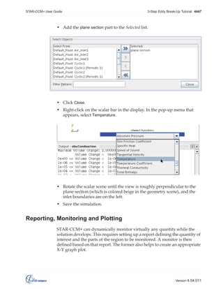 STAR-CCM+ User Guide

3-Step Eddy Break-Up Tutorial 4447

• Add the plane section part to the Selected list.

• Click Close.
• Right-click on the scalar bar in the display. In the pop-up menu that
appears, select Temperature.

• Rotate the scalar scene until the view is roughly perpendicular to the
plane section (which is colored beige in the geometry scene), and the
inlet boundaries are on the left.
• Save the simulation.

Reporting, Monitoring and Plotting
STAR-CCM+ can dynamically monitor virtually any quantity while the
solution develops. This requires setting up a report defining the quantity of
interest and the parts of the region to be monitored. A monitor is then
defined based on that report. The former also helps to create an appropriate
X-Y graph plot.

Version 4.04.011

 