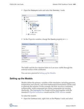 STAR-CCM+ User Guide

Adiabatic PPDF Equilibrium Tutorial 4461

• Open the Displayers node and select the Geometry 1 node.

• In the Properties window, change the Opacity property to 0.2.

The baffle and the five injection holes in it are now visible through the
external surface of the combustor.
You can now proceed to Setting up the Models.

Setting up the Models
Models define the primary variables of the simulation, including pressure,
temperature and velocity, and what mathematical formulation will be used
to generate the solution. In this example, the flow involves a turbulent,
compressible, multi-component gas whose components are reacting
chemically. The Segregated Flow model will be used together with the
standard K-Epsilon turbulence model and the PPDF reaction model.
To select the models:
• Open the Continua node, right-click on the Physics 1 node and select

Version 4.04.011

 