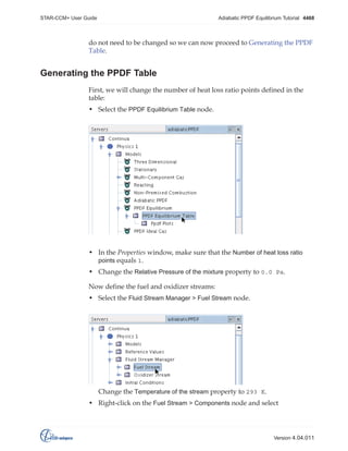 STAR-CCM+ User Guide

Adiabatic PPDF Equilibrium Tutorial 4468

do not need to be changed so we can now proceed to Generating the PPDF
Table.

Generating the PPDF Table
First, we will change the number of heat loss ratio points defined in the
table:
• Select the PPDF Equilibrium Table node.

• In the Properties window, make sure that the Number of heat loss ratio
points equals 1.
• Change the Relative Pressure of the mixture property to 0.0 Pa.
Now define the fuel and oxidizer streams:
• Select the Fluid Stream Manager > Fuel Stream node.

Change the Temperature of the stream property to 293 K.
• Right-click on the Fuel Stream > Components node and select

Version 4.04.011

 