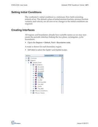 STAR-CCM+ User Guide

Adiabatic PPDF Equilibrium Tutorial 4471

Setting Initial Conditions
The combustor’s initial condition is a stationary flow field consisting
entirely of air. The default values of initial mixture fraction, mixture fraction
variance and velocity are all zero so no changes to the initial conditions are
required.

Creating Interfaces
All regions and boundaries already have suitable names so we may now
create the periodic interface linking the two plane, rectangular, cyclic
boundaries.
• Open the Regions > Default_Fluid > Boundaries node.
A node is shown for each boundary region.
• Ctrl+click to select the Cyclic1 and Cyclic2 nodes.

Version 4.04.011

 