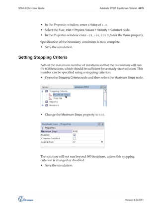 STAR-CCM+ User Guide

Adiabatic PPDF Equilibrium Tutorial 4479

• In the Properties window, enter a Value of 1.0.
• Select the Fuel_Inlet > Physics Values > Velocity > Constant node.
• In the Properties window enter -28,-60,100 m/s for the Value property.
Specification of the boundary conditions is now complete.
• Save the simulation.

Setting Stopping Criteria
Adjust the maximum number of iterations so that the calculation will run
for 600 iterations, which should be sufficient for a steady-state solution. This
number can be specified using a stopping criterion.
• Open the Stopping Criteria node and then select the Maximum Steps node.

• Change the Maximum Steps property to 600.

The solution will not run beyond 600 iterations, unless this stopping
criterion is changed or disabled.
• Save the simulation.

Version 4.04.011

 