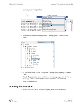 STAR-CCM+ User Guide

Adiabatic PPDF Equilibrium Tutorial 4482

appears, select Temperature.

• Select the Scenes > Geometry Scene 1 > Displayers > Section Scalar 1
node.

• In the Properties window, change the Contour Style property to Smooth
Filled.
• Rotate the geometry scene until the view is roughly perpendicular to
the beige plane section and the inlet boundaries are on the left.
• Save the simulation.

Running the Simulation
• To run the simulation, click the

(Run) button on the toolbar.

Version 4.04.011

 