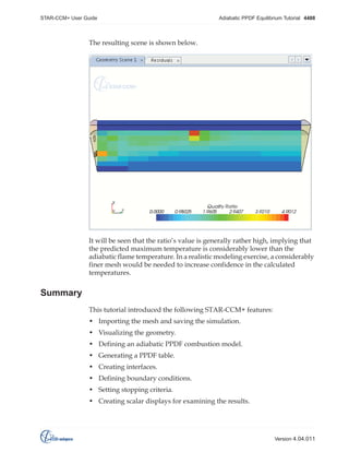 STAR-CCM+ User Guide

Adiabatic PPDF Equilibrium Tutorial 4488

The resulting scene is shown below.

It will be seen that the ratio’s value is generally rather high, implying that
the predicted maximum temperature is considerably lower than the
adiabatic flame temperature. In a realistic modeling exercise, a considerably
finer mesh would be needed to increase confidence in the calculated
temperatures.

Summary
This tutorial introduced the following STAR-CCM+ features:
• Importing the mesh and saving the simulation.
• Visualizing the geometry.
• Defining an adiabatic PPDF combustion model.
• Generating a PPDF table.
• Creating interfaces.
• Defining boundary conditions.
• Setting stopping criteria.
• Creating scalar displays for examining the results.

Version 4.04.011

 