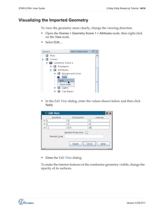 STAR-CCM+ User Guide

3-Step Eddy Break-Up Tutorial 4414

Visualizing the Imported Geometry
To view the geometry more clearly, change the viewing direction.
• Open the Scenes > Geometry Scene 1 > Attributes node, then right-click
on the View node.
• Select Edit....

• In the Edit View dialog, enter the values shown below and then click
Apply.

• Close the Edit View dialog.
To make the interior features of the combustor geometry visible, change the
opacity of its surfaces.

Version 4.04.011

 