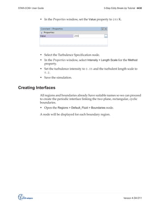 STAR-CCM+ User Guide

3-Step Eddy Break-Up Tutorial 4430

• In the Properties window, set the Value property to 293 K.

• Select the Turbulence Specification node.
• In the Properties window, select Intensity + Length Scale for the Method
property.
• Set the turbulence intensity to 0.05 and the turbulent length scale to
0.2.
• Save the simulation.

Creating Interfaces
All regions and boundaries already have suitable names so we can proceed
to create the periodic interface linking the two plane, rectangular, cyclic
boundaries.
• Open the Regions > Default_Fluid > Boundaries node.
A node will be displayed for each boundary region.

Version 4.04.011

 
