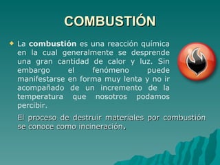COMBUSTIÓN La  combustión  es una reacción química en la cual generalmente se desprende una gran cantidad de calor y luz. Sin embargo el fenómeno puede manifestarse en forma muy lenta y no ir acompañado de un incremento de la temperatura que nosotros podamos percibir.  El proceso de destruir materiales por combustión se conoce como incineración . 