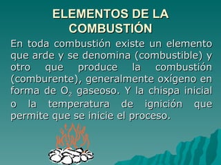 ELEMENTOS DE LA COMBUSTIÓN En toda combustión existe un elemento que arde y se denomina (combustible) y otro que produce la combustión (comburente), generalmente oxígeno en forma de O 2  gaseoso. Y la chispa inicial o la temperatura de ignición que permite que se inicie el proceso. 