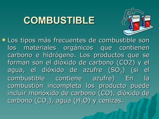 COMBUSTIBLE Los tipos más frecuentes de combustible son los materiales orgánicos que contienen carbono e hidrógeno. Los productos que se forman son el dióxido de carbono (CO2) y el agua, el dióxido de azufre (SO 2 ) (si el combustible contiene azufre) En la combustión incompleta los producto puede incluir monóxido de carbono (CO), dióxido de carbono (CO 2 ), agua (H 2 O) y cenizas. 