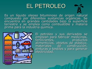 EL PETROLEO El petróleo y sus derivados se emplean para fabricar medicinas, fertilizantes, productos alimenticios, objetos de plástico, materiales de construcción, pinturas o textiles y para generar electricidad. Es un líquido oleoso bituminoso de origen natural compuesto por diferentes sustancias orgánicas. Se encuentra en grandes cantidades bajo la superficie terrestre y se emplea como combustible y materia prima para la industria química.  