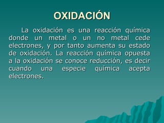 OXIDACIÓN La oxidación es una reacción química donde un metal o un no metal cede electrones, y por tanto aumenta su estado de oxidación. La reacción química opuesta a la oxidación se conoce reducción, es decir cuando una especie química acepta electrones.  