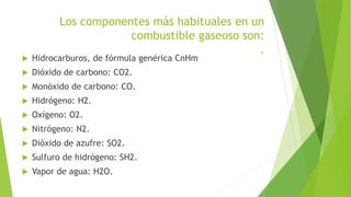 Los componentes más habituales en un 
 Hidrocarburos, de fórmula genérica CnHm 
 Dióxido de carbono: CO2. 
 Monóxido de carbono: CO. 
 Hidrógeno: H2. 
 Oxígeno: O2. 
 Nitrógeno: N2. 
 Dióxido de azufre: SO2. 
 Sulfuro de hidrógeno: SH2. 
 Vapor de agua: H2O. 
combustible gaseoso son: 
. 
 