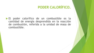 PODER CALORÍFICO. 
 El poder calorífico de un combustible es la 
cantidad de energía desprendida en la reacción 
de combustión, referida a la unidad de masa de 
combustible. 
 