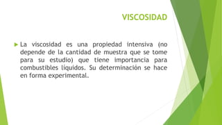 VISCOSIDAD 
 La viscosidad es una propiedad intensiva (no 
depende de la cantidad de muestra que se tome 
para su estudio) que tiene importancia para 
combustibles líquidos. Su determinación se hace 
en forma experimental. 
 