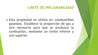 LÍMITE DE INFLAMABILIDAD 
 Esta propiedad se utiliza en combustibles 
gaseosos. Establece la proporción de gas y 
aire necesaria para que se produzca la 
combustión, mediante un límite inferior y 
uno superior. 
 