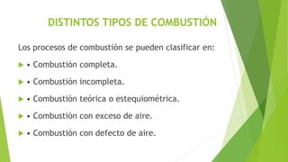 DISTINTOS TIPOS DE COMBUSTIÓN 
Los procesos de combustión se pueden clasificar en: 
 • Combustión completa. 
 • Combustión incompleta. 
 • Combustión teórica o estequiométrica. 
 • Combustión con exceso de aire. 
 • Combustión con defecto de aire. 
 