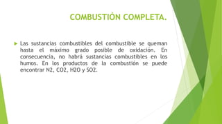 COMBUSTIÓN COMPLETA. 
 Las sustancias combustibles del combustible se queman 
hasta el máximo grado posible de oxidación. En 
consecuencia, no habrá sustancias combustibles en los 
humos. En los productos de la combustión se puede 
encontrar N2, CO2, H2O y SO2. 
 