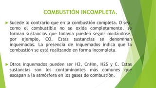 COMBUSTIÓN INCOMPLETA. 
 Sucede lo contrario que en la combustión completa. O sea, 
como el combustible no se oxida completamente, se 
forman sustancias que todavía pueden seguir oxidándose; 
por ejemplo, CO. Estas sustancias se denominan 
inquemados. La presencia de inquemados indica que la 
combustión se está realizando en forma incompleta. 
 Otros inquemados pueden ser H2, CnHm, H2S y C. Estas 
sustancias son los contaminantes más comunes que 
escapan a la atmósfera en los gases de combustión. 
 