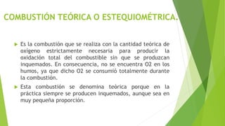 COMBUSTIÓN TEÓRICA O ESTEQUIOMÉTRICA. 
 Es la combustión que se realiza con la cantidad teórica de 
oxígeno estrictamente necesaria para producir la 
oxidación total del combustible sin que se produzcan 
inquemados. En consecuencia, no se encuentra O2 en los 
humos, ya que dicho O2 se consumió totalmente durante 
la combustión. 
 Esta combustión se denomina teórica porque en la 
práctica siempre se producen inquemados, aunque sea en 
muy pequeña proporción. 
 