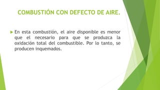 COMBUSTIÓN CON DEFECTO DE AIRE. 
 En esta combustión, el aire disponible es menor 
que el necesario para que se produzca la 
oxidación total del combustible. Por lo tanto, se 
producen inquemados. 
