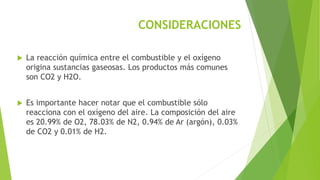 CONSIDERACIONES 
 La reacción química entre el combustible y el oxígeno 
origina sustancias gaseosas. Los productos más comunes 
son CO2 y H2O. 
 Es importante hacer notar que el combustible sólo 
reacciona con el oxígeno del aire. La composición del aire 
es 20.99% de O2, 78.03% de N2, 0.94% de Ar (argón), 0.03% 
de CO2 y 0.01% de H2. 
 