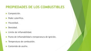 PROPIEDADES DE LOS COMBUSTIBLES 
 Composición. 
 Poder calorífico. 
 Viscosidad. 
 Densidad. 
 Límite de inflamabilidad. 
 Punto de inflamabilidad o temperatura de ignición. 
 Temperatura de combustión. 
 Contenido de azufre. 
 