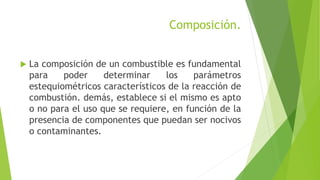 Composición. 
 La composición de un combustible es fundamental 
para poder determinar los parámetros 
estequiométricos característicos de la reacción de 
combustión. demás, establece si el mismo es apto 
o no para el uso que se requiere, en función de la 
presencia de componentes que puedan ser nocivos 
o contaminantes. 
 