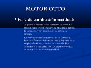 MOTOR OTTOMOTOR OTTO

Fase de combustión residual:
Se quema la mezcla detrás del frente de llama. La
presión ya no crece por que ya se produce la carrera
de expansión y hay transmisión de calor a las
paredes.
La velocidad de la combustión en las paredes y
detrás del frente de la llama es lenta y depende de las
propiedades físico–quimicas de la mezcla. Para
aumentar esta velocidad hay que crear turbulencia
en las zonas de combustión residual.
 