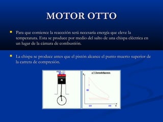 MOTOR OTTOMOTOR OTTO
 Para que comience la reaccción será necesaría energía que eleve laPara que comience la reaccción será necesaría energía que eleve la
temperatura. Esta se produce por medio del salto de una chispa eléctrica entemperatura. Esta se produce por medio del salto de una chispa eléctrica en
un lugar de la cámara de combustión.un lugar de la cámara de combustión.
 La chispa se produce antes que el pistón alcance el punto muerto superior deLa chispa se produce antes que el pistón alcance el punto muerto superior de
la carrera de compresión.la carrera de compresión.
 