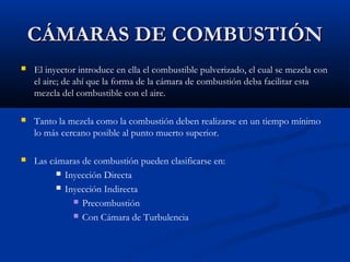 CÁMARAS DE COMBUSTIÓNCÁMARAS DE COMBUSTIÓN
 El inyector introduce en ella el combustible pulverizado, el cual se mezcla con
el aire; de ahí que la forma de la cámara de combustión deba facilitar esta
mezcla del combustible con el aire.
 Tanto la mezcla como la combustión deben realizarse en un tiempo mínimo
lo más cercano posible al punto muerto superior.
 Las cámaras de combustión pueden clasificarse en:
 Inyección Directa
 Inyección Indirecta
 Precombustión
 Con Cámara de Turbulencia
 